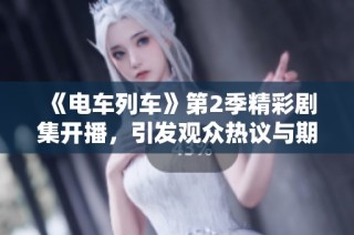 《电车列车》第2季精彩剧集开播，引发观众热议与期待