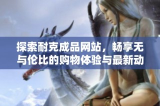 探索耐克成品网站，畅享无与伦比的购物体验与最新动态