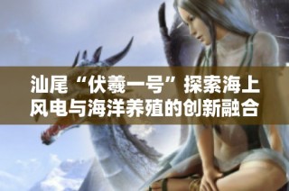 汕尾“伏羲一号”探索海上风电与海洋养殖的创新融合模式
