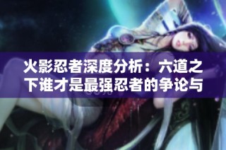 火影忍者深度分析：六道之下谁才是最强忍者的争论与真相