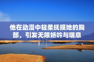 他在动漫中轻柔抚摸她的胸部，引发无限娇吟与喘息
