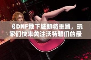 《DNF地下城即将重置，玩家们快来关注沃特碧们的最新动态》