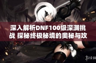 深入解析DNF100级深渊挑战 探秘终极秘境的奥秘与攻略