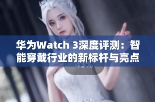 华为Watch 3深度评测：智能穿戴行业的新标杆与亮点解析