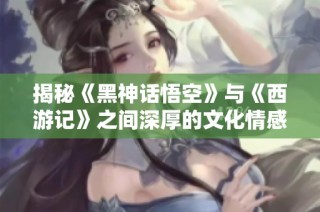 揭秘《黑神话悟空》与《西游记》之间深厚的文化情感