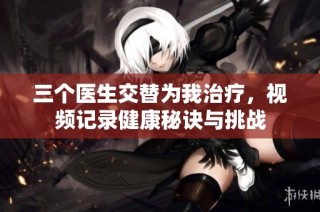 三个医生交替为我治疗，视频记录健康秘诀与挑战