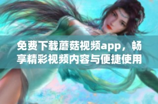 免费下载蘑菇视频app，畅享精彩视频内容与便捷使用体验