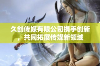 久创传媒有限公司携手创新，共同拓展传媒新领域