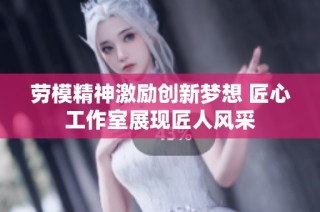 劳模精神激励创新梦想 匠心工作室展现匠人风采