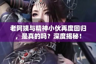 老阿姨与精神小伙再度回归，是真的吗？深度揭秘！