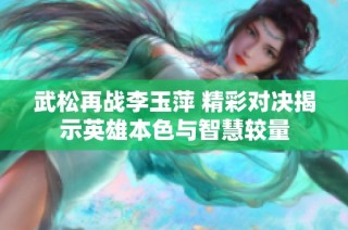 武松再战李玉萍 精彩对决揭示英雄本色与智慧较量