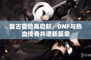 复古冒险再启航，DNF与热血传奇共谱新篇章