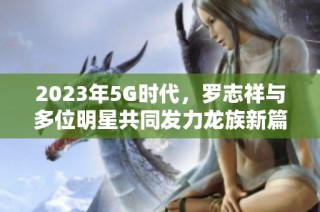 2023年5G时代，罗志祥与多位明星共同发力龙族新篇章