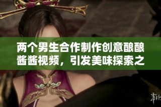 两个男生合作制作创意酿酿酱酱视频，引发美味探索之旅