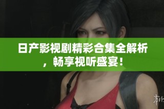 日产影视剧精彩合集全解析，畅享视听盛宴！