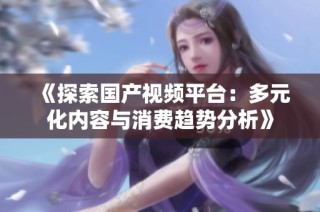 《探索国产视频平台：多元化内容与消费趋势分析》