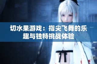 切水果游戏：指尖飞舞的乐趣与独特挑战体验