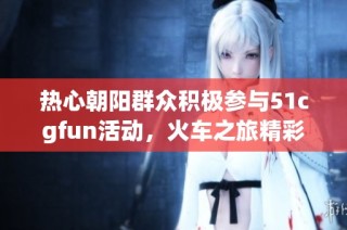 热心朝阳群众积极参与51cgfun活动，火车之旅精彩再现