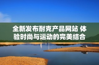 全新发布耐克产品网站 体验时尚与运动的完美结合