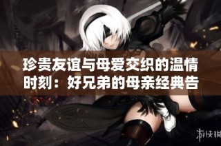 珍贵友谊与母爱交织的温情时刻：好兄弟的母亲经典告白