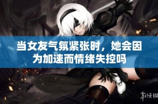 当女友气氛紧张时，她会因为加速而情绪失控吗