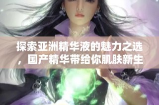 探索亚洲精华液的魅力之选，国产精华带给你肌肤新生体验