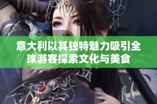 意大利以其独特魅力吸引全球游客探索文化与美食