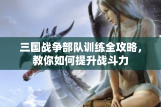 三国战争部队训练全攻略，教你如何提升战斗力