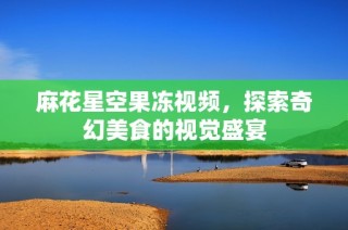 麻花星空果冻视频，探索奇幻美食的视觉盛宴