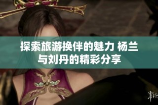 探索旅游换伴的魅力 杨兰与刘丹的精彩分享