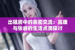出租房中的亲密交流：高康与张睿的生活点滴探讨