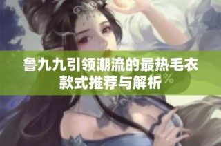 鲁九九引领潮流的最热毛衣款式推荐与解析