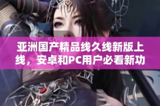 亚洲国产精品线久线新版上线，安卓和PC用户必看新功能解析