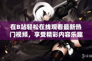 在B站轻松在线观看最新热门视频，享受精彩内容乐趣