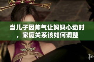当儿子因帅气让妈妈心动时，家庭关系该如何调整