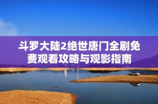 斗罗大陆2绝世唐门全剧免费观看攻略与观影指南