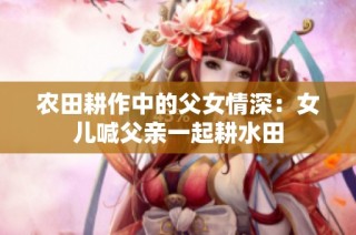 农田耕作中的父女情深：女儿喊父亲一起耕水田
