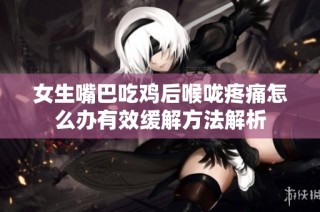 女生嘴巴吃鸡后喉咙疼痛怎么办有效缓解方法解析