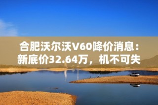 合肥沃尔沃V60降价消息：新底价32.64万，机不可失！
