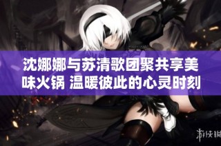 沈娜娜与苏清歌团聚共享美味火锅 温暖彼此的心灵时刻