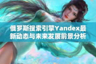 俄罗斯搜索引擎Yandex最新动态与未来发展前景分析
