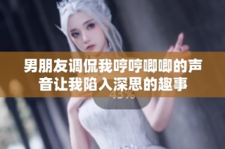男朋友调侃我哼哼唧唧的声音让我陷入深思的趣事