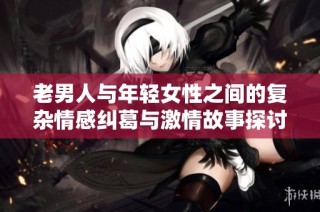 老男人与年轻女性之间的复杂情感纠葛与激情故事探讨