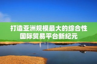 打造亚洲规模最大的综合性国际贸易平台新纪元