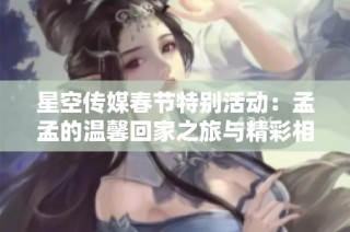 星空传媒春节特别活动：孟孟的温馨回家之旅与精彩相亲故事