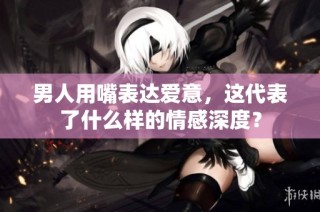 男人用嘴表达爱意，这代表了什么样的情感深度？