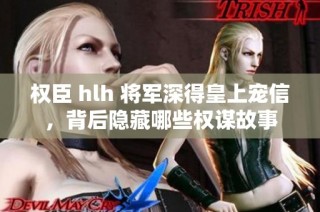 权臣 hlh 将军深得皇上宠信，背后隐藏哪些权谋故事