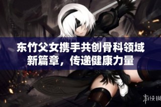 东竹父女携手共创骨科领域新篇章，传递健康力量