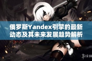 俄罗斯Yandex引擎的最新动态及其未来发展趋势解析