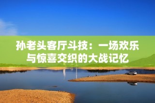 孙老头客厅斗技：一场欢乐与惊喜交织的大战记忆
